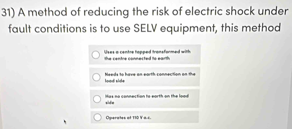 A method of reducing the risk of electric shock under
fault conditions is to use SELV equipment, this method
Uses a centre tapped transformed with
the centre connected to earth
Needs to have an earth connection on the
load side
Has no connection to earth on the load
side
Operates at 110 V a.c.