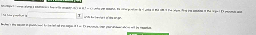 An object moves along a coordinate line with velocity t(t)=t(3-t) units per second. Its initial position is 4 units to the left of the origin. Find the position of the object 15 seconds later 
The new position is units to the right of the origin. 

Note: If the object is positioned to the left of the origin at t=15 seconds, then your answer above will be negative.