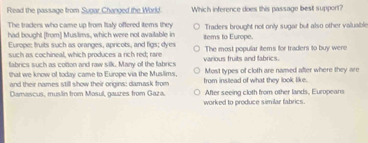 Read the passage from Sugar Changed the World. Which inference does this passage best support?
The traders who came up from Italy offered items they Traders brought not only sugar but also other valuable
had bought [from] Muslims, which were not available in items to Europe.
Europe; fruits such as oranges, apricots, and figs; dyes The most popular items for traders to buy were
such as cochineal, which produces a rich red; rare
fabrics such as cotton and raw silk. Many of the fabrics various fruits and fabrics.
that we know of today came to Europe via the Muslims, Most types of cloth are named after where they are
and their names still show their origins: damask from from instead of what they look like.
Damascus, muslin from Mosul, gauzes from Gaza. After seeing cloth from other lands, Europeans
worked to produce similar fabrics.