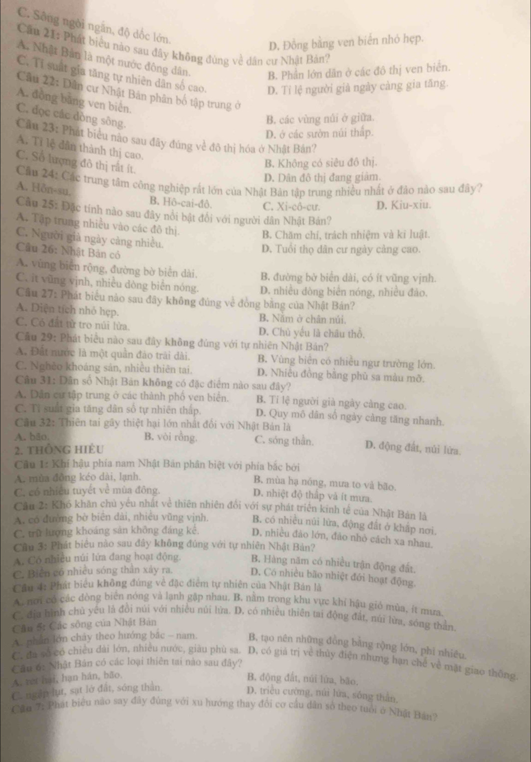 C. Sông ngời ngắn, độ dốc lớn.
D. Đồng bằng ven biển nhỏ hẹp.
Cầu 21: Phát biểu nào sau đây không đùng về dân cư Nhật Bản?
A. Nhật Bản là một nước đông dân.
B. Phần lớn dân ở các đô thị ven biển.
C. Tỉ suất gia tăng tự nhiên dân số cao.
D. Tỉ lệ người già ngày càng gia tăng.
Cầu 22: Dân cư Nhật Bản phân bố tập trung ở
A. đồng bằng ven biển.
C. đọc các dòng sông.
B. các vùng núi ở giữa.
D. ở các sườn núi thấp.
Cầu 23: Phát biểu nào sau đây đúng về đô thị hóa ở Nhật Bản?
A. Tỉ lệ dân thành thị cao.
C. Số lượng đô thị rất ít.
B. Không có siêu đô thị.
D. Dân đô thị đang giảm.
Cầu 24: Các trung tâm công nghiệp rất lớn của Nhật Bản tập trung nhiều nhất ở đảo nào sau đây? A. Hỗn-su.
B. Hhat O-cai-dhat O
C. Xi-cô-cư. D. Kiu-xiu.
Cầu 25: Đặc tính nào sau đây nổi bật đối với người dân Nhật Bản?
A. Tập trung nhiều vào các đô thị.
B. Chăm chi, trách nhiệm và ki luật.
C. Người già ngày càng nhiều.
Cầu 26: Nhật Bản có
D. Tuổi thọ dân cư ngày cảng cao.
A. vùng biển rộng, đường bờ biển dài.
B. đường bở biển dài, có ít vũng vịnh.
C. it vũng vịnh, nhiều dòng biển nóng.
D. nhiều dòng biển nóng, nhiều đảo.
Câu 27: Phát biểu nào sau đây không đúng về đòng bằng của Nhật Bán?
A. Diện tích nhỏ hẹp. B. Năm ở chân núi.
C. Có đất từ tro núi lừa.
D. Chủ yếu là châu thổ.
Cầu 29: Phát biểu nào sau đây không đủng với tự nhiên Nhật Bản?
A. Đất nước là một quần đảo trải dài. B. Vùng biển có nhiều ngư trường lớn.
C. Nghèo khoáng sản, nhiều thiên tai. D. Nhiều đồng bằng phù sa màu mỡ.
Câu 31: Dân số Nhật Bản không có đặc điểm nào sau đây?
A. Dân cư tập trung ở các thành phố ven biển. B. Ti lệ người già ngày càng cao.
C. Tỉ suất gia tăng dân số tự nhiên thấp. D. Quy mô dân số ngày càng tăng nhanh.
Cầu 32: Thiên tai gây thiệt hại lớn nhất đổi với Nhật Bản là
A. bão. B. vòi rồng. C. sóng thần. D. động đất, núi lửa.
2. tHÔNG HIÈU
Cầu 1: Khí hậu phía nam Nhật Bản phân biệt với phía bắc bởi
A. mùa đồng kéo dài, lạnh.
B. mùa hạ nóng, mưa to và bão.
C. có nhiều tuyết về mùa đông.
D. nhiệt độ thấp và ít mưa.
Câu 2: Khó khân chủ yếu nhất về thiên nhiên đổi với sự phát triển kinh tế của Nhật Bản là
A. có đường bờ biên dài, nhiều vũng vịnh. B. có nhiều núi lửa, động đất ở khấp nơi.
C. trữ lượng khoáng sản không đáng kể.
D. nhiều đảo lớn, đảo nhỏ cách xa nhau.
Cầu 3: Phát biểu nào sau đây không đúng với tự nhiên Nhật Bản?
A. Có nhiều núi lứa đang hoạt động.
B. Hàng năm có nhiều trận động đất.
C. Biển có nhiều sóng thân xảy ra.
D. Có nhiều bão nhiệt đới hoạt động.
Cầu 4: Phát biểu không đúng về đặc điểm tự nhiên của Nhật Bán là
A. nơi có các đòng biển nóng và lạnh gặp nhau, B. nằm trong khu vực khí hậu gió mùa, ít mưa.
C. địa hình chủ yếu là đồi núi với nhiều núi lửa. D. có nhiều thiên tai động đất, núi lừa, sóng thần.
Câu 5: Các sông của Nhật Bản
A. phần lớn chây theo hướng bắc - nam. B, tạo nên những đồng bằng rộng lớn, phi nhiêu.
C. đa số có chiều đài lớn, nhiều nước, giàu phù sa. D, có giá trị về thủy điện nhưng hạn chế về mặt giao thông.
Câu 6: Nhật Bản có các loại thiên tai nào sau đây?
A. ret hại, hạn hán, bão,
B. động đất, núi lứa, bão.
C. ngắp lụt, sạt lở đất, sóng thần.
D. triều cường, núi lứa, sóng thần,
Câu 7: Phát biểu nào say đây đúng với xu hướng thay đổi cơ cầu dân số theo tuổi ở Nhật Bản?