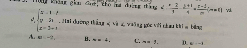 Trong không gian Oxyz, cho hai đường thắng d_1: (x-2)/3 = (y+1)/4 = (z-5)/m (m!= 0) và
d_2beginarrayl x=1-t y=2t z=3+tendarray.. Hai đường thẳng cm_1 và d_2 vuông góc với nhau khi m bằng
A. m=-2. B. m=-4. C. m=-5. D. m=-3.