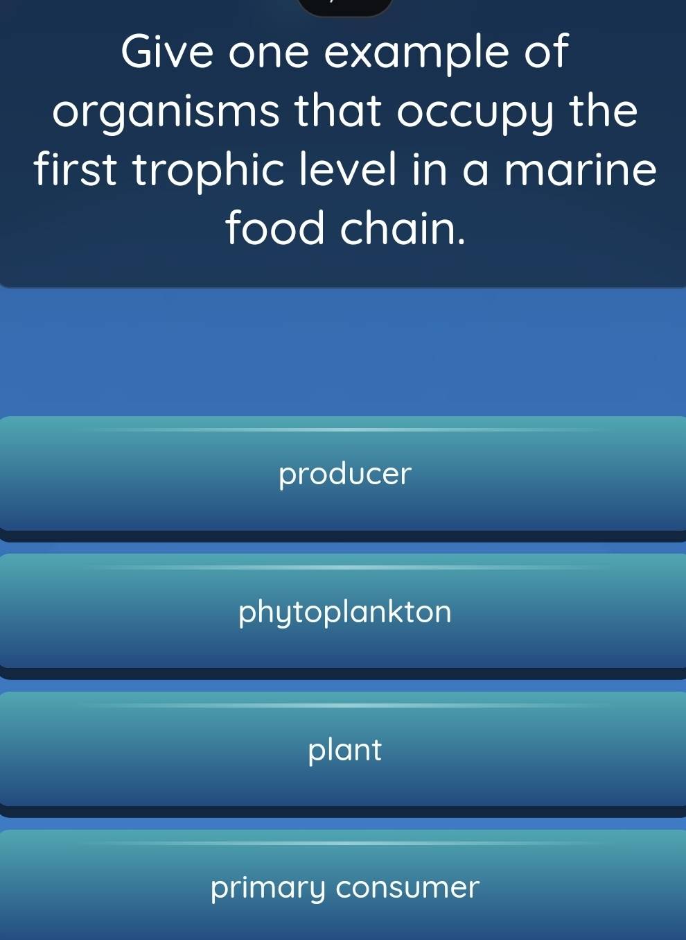 Give one example of
organisms that occupy the
first trophic level in a marine
food chain.
producer
phytoplankton
plant
primary consumer