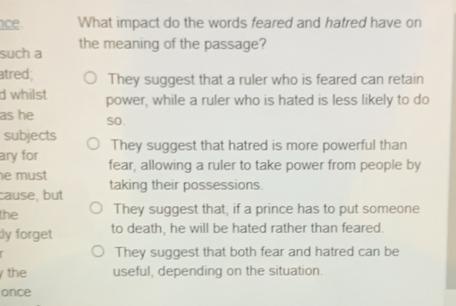 ce . What impact do the words feared and hatred have on
such a the meaning of the passage?
atred; They suggest that a ruler who is feared can retain
d whilst power, while a ruler who is hated is less likely to do
as he so.
subjects
ary for They suggest that hatred is more powerful than
e must fear, allowing a ruler to take power from people by
cause, but taking their possessions.
the They suggest that, if a prince has to put someone
ly forget to death, he will be hated rather than feared.
They suggest that both fear and hatred can be
the useful, depending on the situation.
once