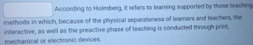 According to Holmberg, it refers to learning supported by those teaching 
methods in which, because of the physical separateness of leamers and teachers, the 
interactive, as well as the preactive phase of teaching is conducted through print, 
mechanical or electronic devices.