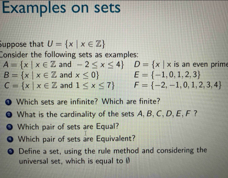 Examples on sets 
Suppose that U= x|x∈ Z
Consider the following sets as examples:
A= x|x∈ Z and -2≤ x≤ 4 D= x|x is an even prime
B= x|x∈ Z and x≤ 0 E= -1,0,1,2,3
C= x|x∈ Z and 1≤ x≤ 7 F= -2,-1,0,1,2,3,4
@ Which sets are infinite? Which are finite? 
❷ What is the cardinality of the sets A, B, C, D, E, F ? 
● Which pair of sets are Equal? 
❹ Which pair of sets are Equivalent? 
❺ Define a set, using the rule method and considering the 
universal set, which is equal to Ø)