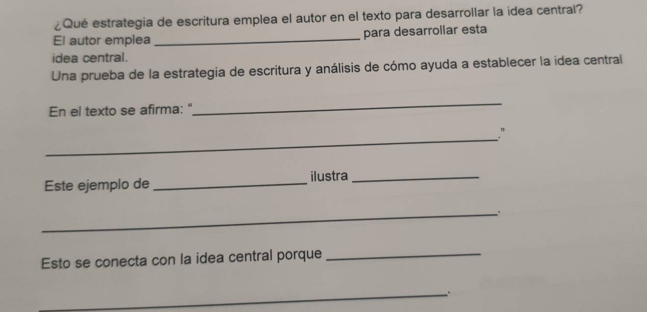 ¿Qué estrategia de escritura emplea el autor en el texto para desarrollar la idea central? 
El autor emplea _para desarrollar esta 
idea central. 
Una prueba de la estrategia de escritura y análisis de cómo ayuda a establecer la idea central 
En el texto se afirma: “ 
_ 
_ 
.” 
Este ejemplo de _ilustra_ 
_. 
Esto se conecta con la idea central porque_ 
_