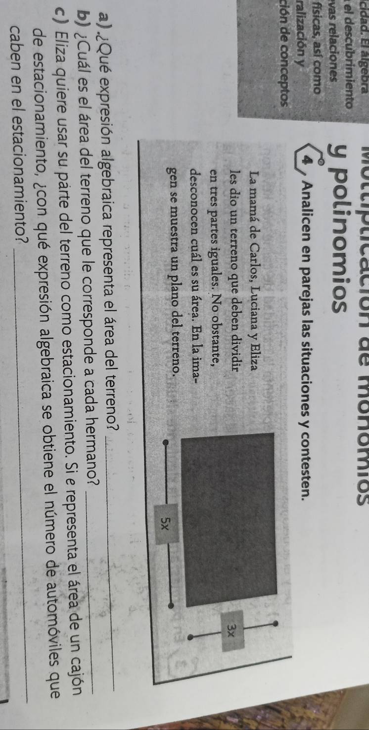 cidad. El álgebra Mottipticación de monomios 
el descubrimiento 
vas relaciones 
y polinomios 
físicas, así como 
ralización y 
4 Analicen en parejas las situaciones y contesten. 
ción de conceptos 
La mamá de Carlos, Luciana y Eliza 
les dio un terreno que deben dividir
3x
en tres partes iguales. No obstante, 
desconocen cuál es su área. En la ima- 
gen se muestra un plano del terreno. 
5x 
a) ¿Qué expresión algebraica representa el área del terreno?_ 
b) ¿Cuál es el área del terreno que le corresponde a cada hermano?_ 
c) Eliza quiere usar su parte del terreno como estacionamiento. Si e representa el área de un cajón 
_ 
de estacionamiento, ¿con qué expresión algebraica se obtiene el número de automóviles que 
caben en el estacionamiento?