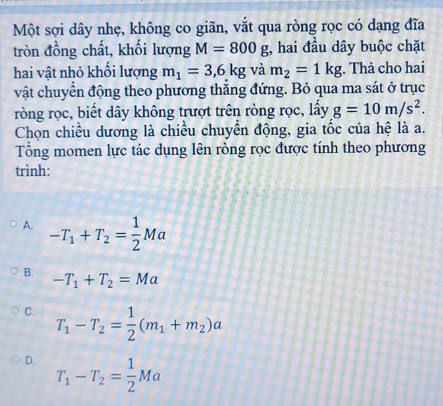 Một sợi dây nhẹ, không co giãn, vắt qua ròng rọc có dạng đĩa
tròn đồng chất, khối lượng M=800g;, hai đầu dây buộc chặt
hai vật nhỏ khổi lượng m_1=3,6kg và m_2=1kg. Thả cho hai
vật chuyển động theo phương thăng đứng. Bỏ qua ma sát ở trục
ròng rọc, biết dây không trượt trên ròng rọc, lấy g=10m/s^2. 
Chọn chiều dương là chiều chuyển động, gia tốc của hệ là a.
Tổng momen lực tác dụng lên ròng rọc được tính theo phương
trình:
A. -T_1+T_2= 1/2 Ma
B. -T_1+T_2=Ma
C. T_1-T_2= 1/2 (m_1+m_2)a
D. T_1-T_2= 1/2 Ma