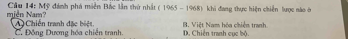 Mỹ đánh phá miền Bắc lần thứ nhất ( 1965 - 1968) khi đang thực hiện chiến lược nào ở
miền Nam?
A)Chiến tranh đặc biệt. B. Việt Nam hóa chiến tranh.
C. Đông Dương hóa chiến tranh. D. Chiến tranh cục bộ.