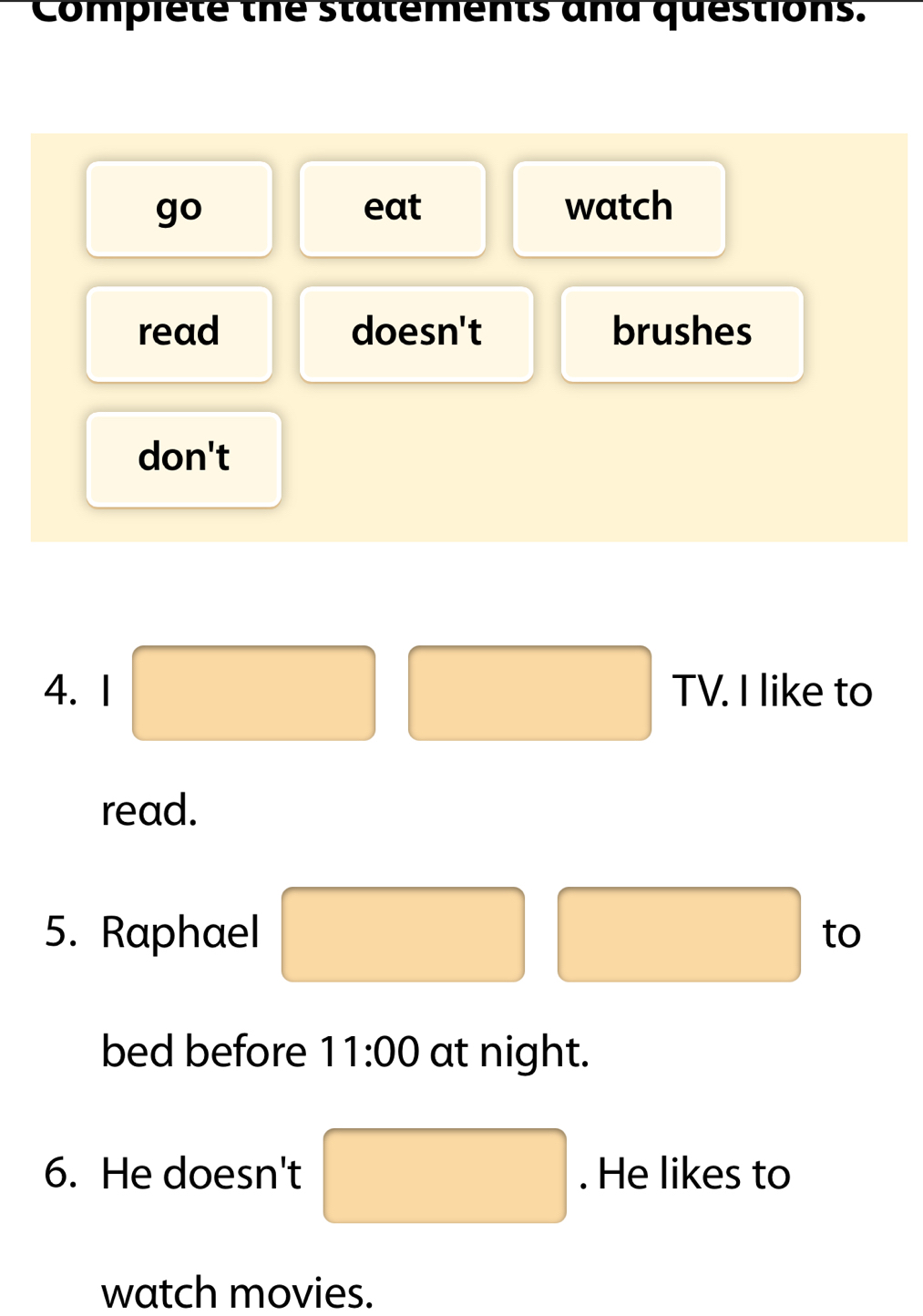 Compiete the statements and questions.
go eat watch
read doesn't brushes
don't
4. 1 □ TV. I like to
read.
5. Raphael □° □  □  to
(□)° 
bed before 11:00 at night.
6. He doesn't □. He likes to
watch movies.