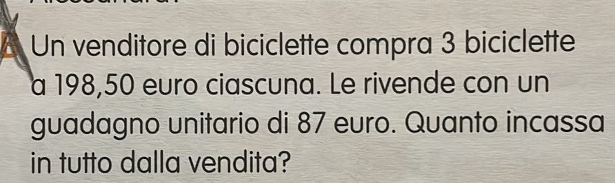 Un venditore di biciclette compra 3 biciclette 
a 198,50 euro ciascuna. Le rivende con un 
guadagno unitario di 87 euro. Quanto incassa 
in tutto dalla vendita?