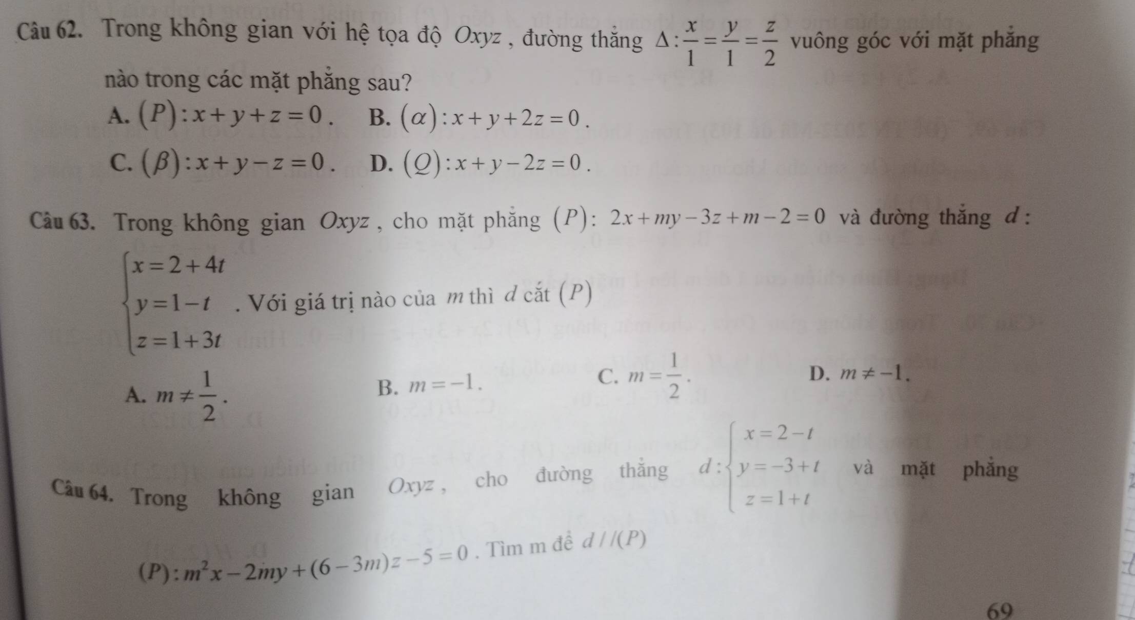 Trong không gian với hệ tọa độ Oxyz , đường thắng △ : x/1 = y/1 = z/2  vuông góc với mặt phẳng
nào trong các mặt phẳng sau?
A. (P):x+y+z=0. B. (alpha ):x+y+2z=0.
C. (beta ):x+y-z=0. D. (Q):x+y-2z=0. 
Câu 63. Trong không gian Oxyz , cho mặt phẳng (P): 2x+my-3z+m-2=0 và đường thắng d :
beginarrayl x=2+4t y=1-t z=1+3tendarray.. Với giá trị nào của m thì đ cắt (P)
A. m!=  1/2 .
B. m=-1.
D.
C. m= 1/2 . m!= -1. 
Câu 64. Trong không gian Oxyz, cho đường thắng d:beginarrayl x=2-t y=-3+t z=1+tendarray. và mặt phẳng
(1 ):m):m^2x-2my+(6-3m)z-5=0. Tìm m đề d//(P)
69