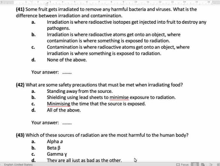 14
(41) Some fruit gets irradiated to remove any harmful bacteria and viruses. What is the
difference between irradiation and contamination.
a. Irradiation is where radioactive isotopes get injected into fruit to destroy any
pathogens.
b. Irradiation is where radioactive atoms get onto an object, where
contamination is where something is exposed to radiation.
C. Contamination is where radioactive atoms get onto an object, where
irradiation is where something is exposed to radiation.
d. None of the above.
Your answer:_
(42) What are some safety precautions that must be met when irradiating food?
a. Standing away from the source.
b. Shielding using lead sheets to minimise exposure to radiation.
c. Minimising the time that the source is exposed.
d. All of the above.
Your answer:_
(43) Which of these sources of radiation are the most harmful to the human body?
a. Alpha a
b. Beta β
c. Gamma γ
d. Thev are all iust as bad as the other.
Fnalish (United States) Focus