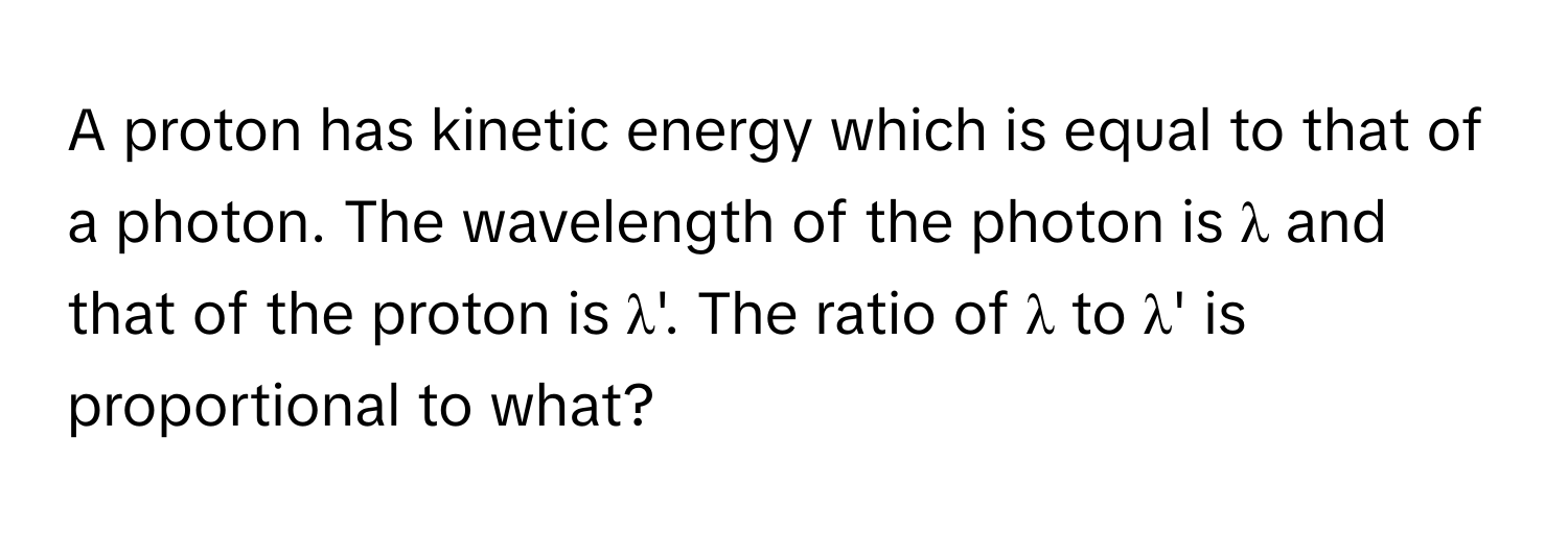 A proton has kinetic energy which is equal to that of a photon. The wavelength of the photon is λ and that of the proton is λ'. The ratio of λ to λ' is proportional to what?