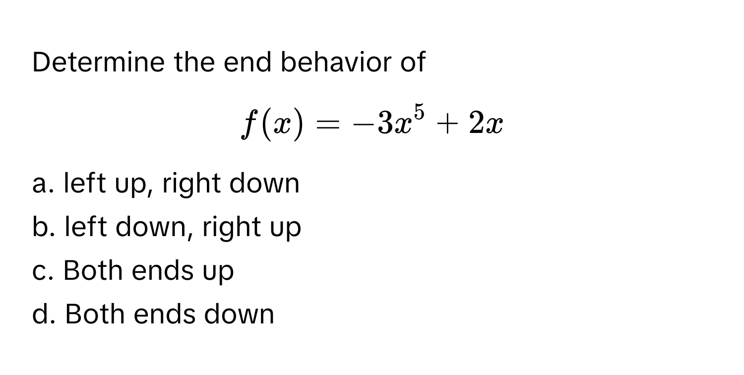 Determine the end behavior of  
$f(x) = -3x^5 + 2x$

a. left up, right down
b. left down, right up
c. Both ends up
d. Both ends down