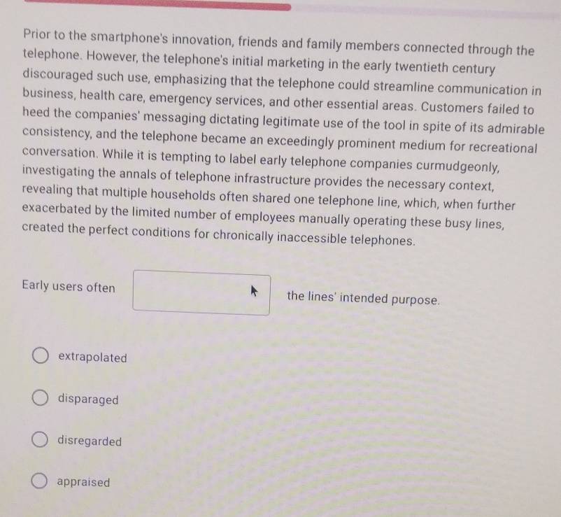 Prior to the smartphone's innovation, friends and family members connected through the
telephone. However, the telephone's initial marketing in the early twentieth century
discouraged such use, emphasizing that the telephone could streamline communication in
business, health care, emergency services, and other essential areas. Customers failed to
heed the companies' messaging dictating legitimate use of the tool in spite of its admirable
consistency, and the telephone became an exceedingly prominent medium for recreational
conversation. While it is tempting to label early telephone companies curmudgeonly,
investigating the annals of telephone infrastructure provides the necessary context,
revealing that multiple households often shared one telephone line, which, when further
exacerbated by the limited number of employees manually operating these busy lines,
created the perfect conditions for chronically inaccessible telephones.
Early users often the lines' intended purpose.
extrapolated
disparaged
disregarded
appraised