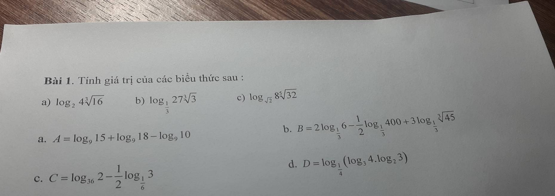 Tính giá trị của các biểu thức sau : 
a) log _24sqrt[3](16) b) log _ 1/3 27sqrt[3](3)
c) log _sqrt(2)8sqrt[5](32)
a. A=log _915+log _918-log _910
b. B=2log _ 1/3 6- 1/2 log _ 1/3 400+3log _ 1/3 sqrt[3](45)
c. C=log _362- 1/2 log _ 1/6 3
d. D=log _ 1/4 (log _34.log _23)