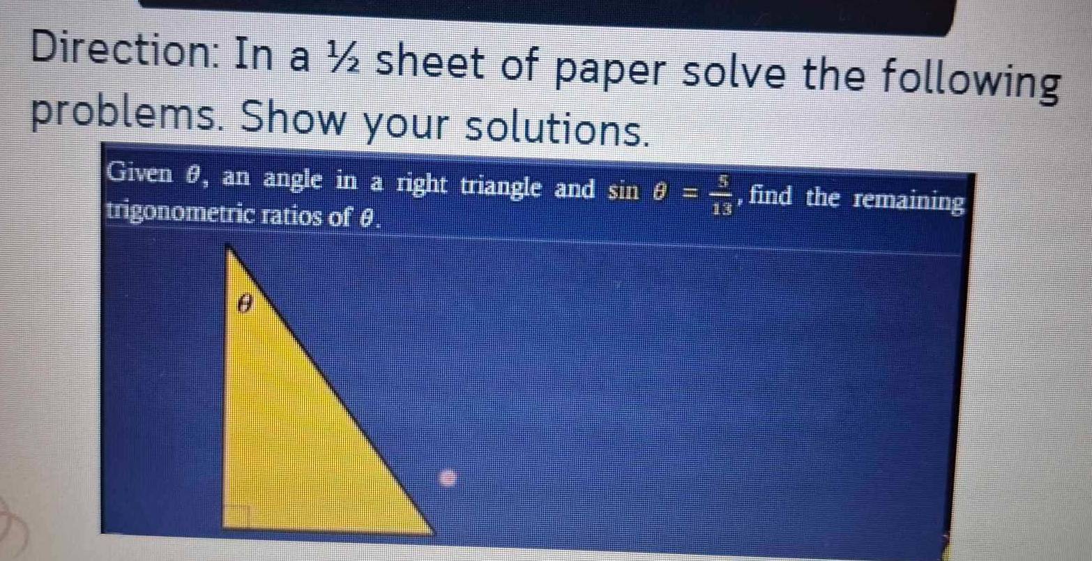 Direction: In a ½ sheet of paper solve the following 
problems. Show your solutions. 
Given θ, an angle in a right triangle and sin θ = 5/13  , find the remaining 
trigonometric ratios of θ.