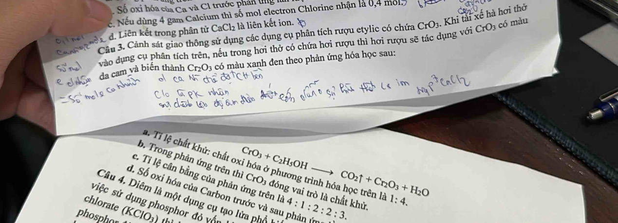 Số oxi hóa của Ca và C1 trước phân tng là
c. Nếu dùng 4 gam Calcium thì số mol electron Chlorine nhận là 0,4 mol5
Câu 3. Cảnh sát giao thông sử dụng các dụng cụ phân tích rượu etylic có chứa CrO_3. Khi tài xế hà hơi thở
d. Liên kết trong phân tử CaCl₂ là liên kết ion.
vào dụng cụ phân tích trên, nếu trong hơi thở có chứa hơi rượu thì hơi rượu sẽ tác dụng với CrO_3 có màu
da cam và biến thành Cr_2O_3 có màu xanh đen theo phản ứng hóa học sau:
a. Tỉ lệ chất khử: chất c CrO_3+C_2H_5OH- to CO_2uparrow +Cr_2O_3+H_2O
b. Trong phản ứng trên thì CrO_3 đóng vai trò là chất khử.
c. Tỉ lệ cân bằng của phản ứng trên là
d. Số oxi hóa của Carbon trước và sau phản (m 4:1:2:2:3. 
nh hóa học trên là 1:4. 
Câu 4. Diêm là một dụng cụ tạo lửa phổ 1
chlorate siệc sử dụng phosphor đỏ vấn
phosphor (KClO_3) ths