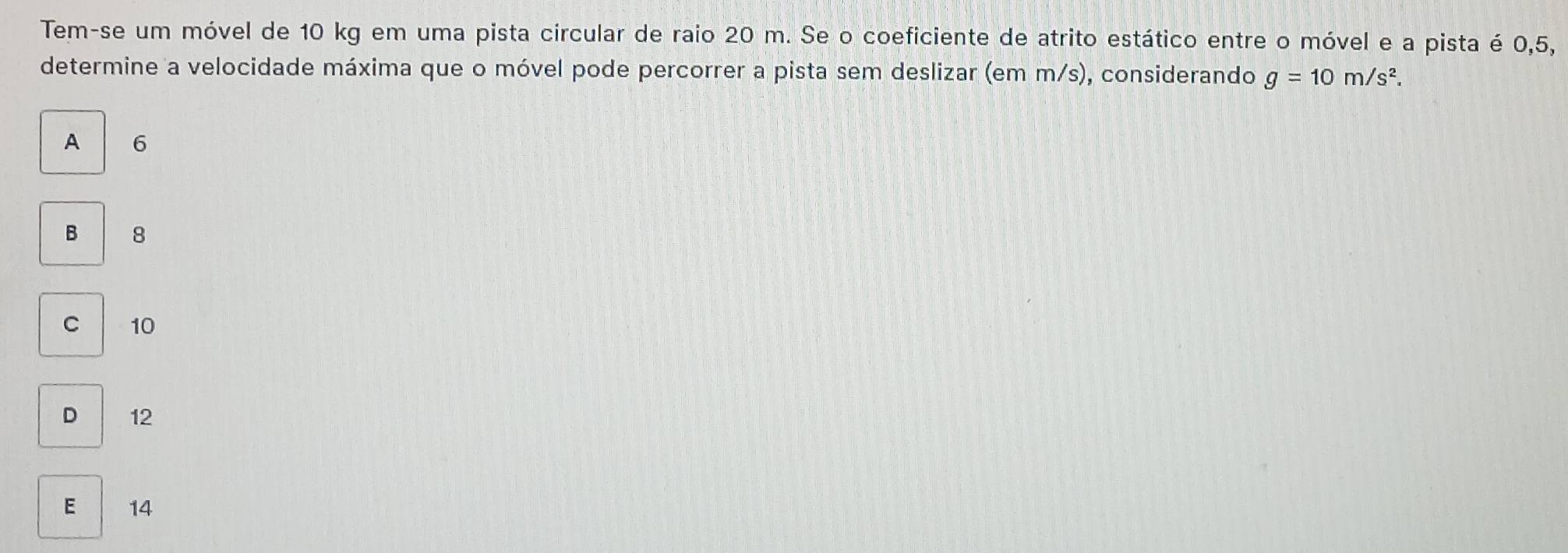 Tem-se um móvel de 10 kg em uma pista circular de raio 20 m. Se o coeficiente de atrito estático entre o móvel e a pista é 0, 5,
determine a velocidade máxima que o móvel pode percorrer a pista sem deslizar (em m/s), considerando g=10m/s^2.
A 6
B 8
C 10
D 12
E 14