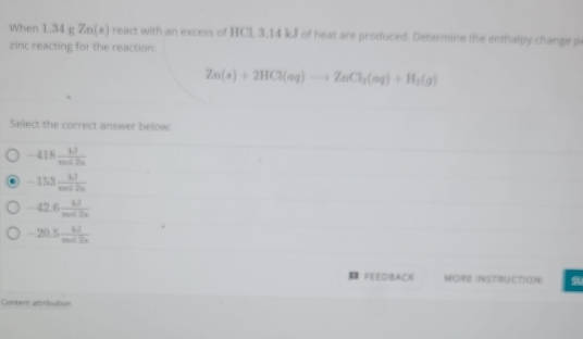 When 1.34 g Zn(x) react with an excess of HCl, 3.14 kJ of heat are produced. Determine the enthalpy change p
zinc reacting for the reaction:
Zn(s)+2HCl(aq)to ZnCl_2(aq)+H_3(g)
Select the correct answer below.
-418 kJ/mol2n 
-153 kJ/moc2alpha  
-42.6 kJ/me k
-20.5 kJ/mol2s 
¤ FEEDBACX MORE INSTRUCTION
Conten: attribution