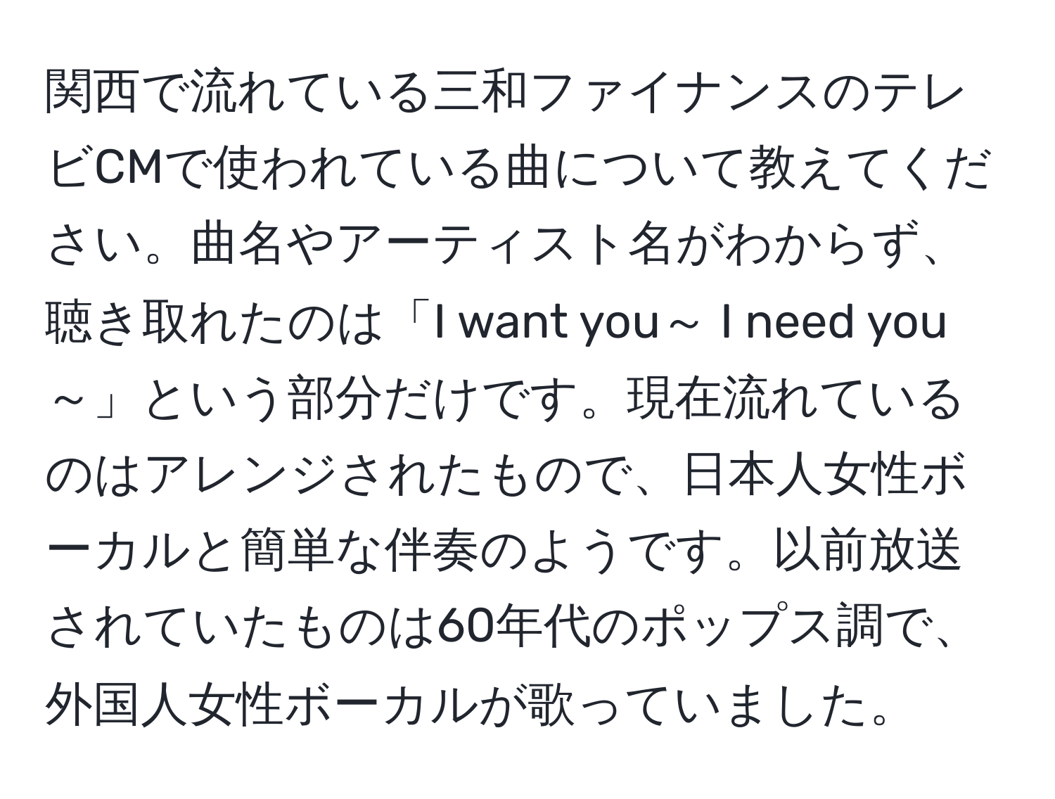 関西で流れている三和ファイナンスのテレビCMで使われている曲について教えてください。曲名やアーティスト名がわからず、聴き取れたのは「I want you～ I need you～」という部分だけです。現在流れているのはアレンジされたもので、日本人女性ボーカルと簡単な伴奏のようです。以前放送されていたものは60年代のポップス調で、外国人女性ボーカルが歌っていました。