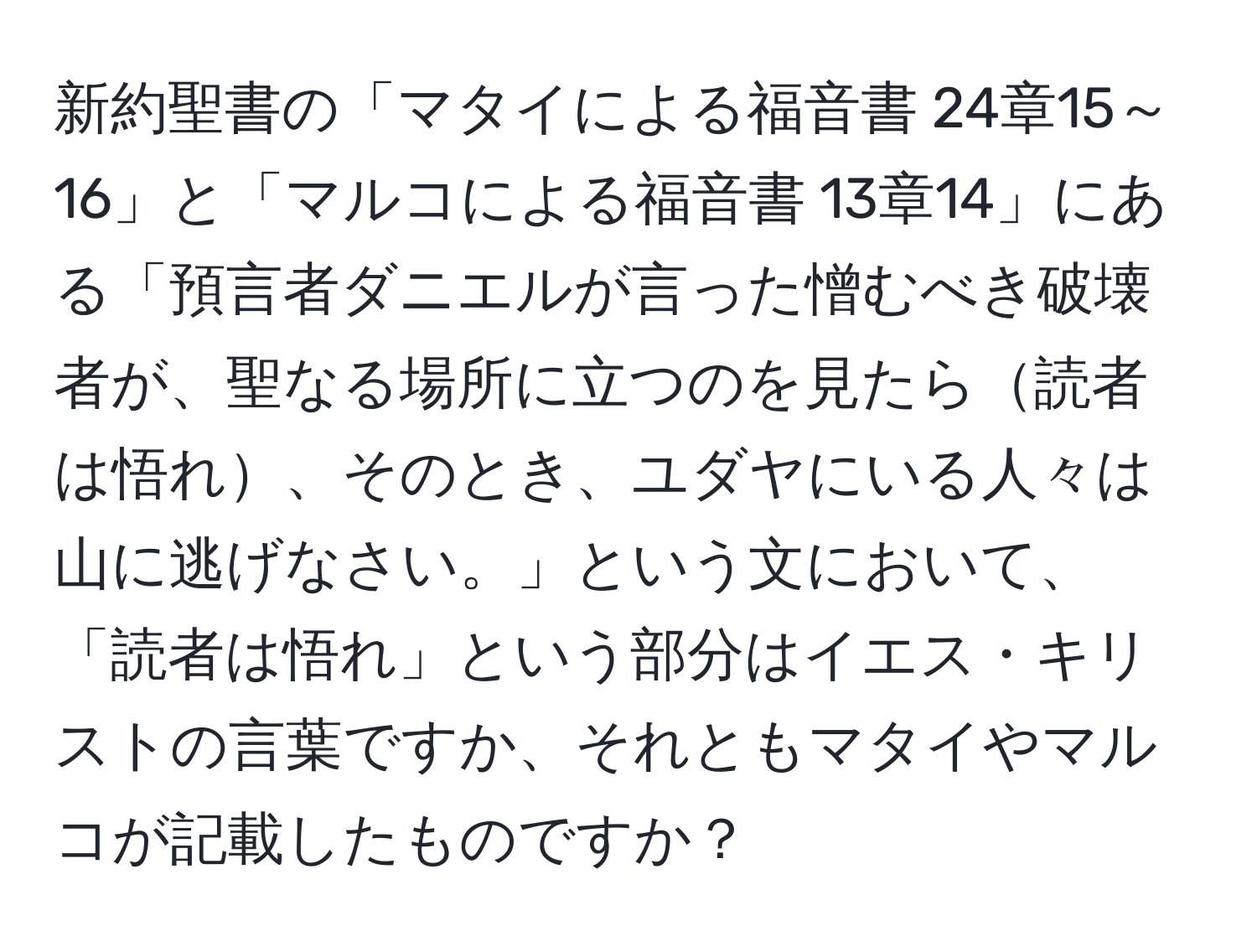 新約聖書の「マタイによる福音書 24章15～16」と「マルコによる福音書 13章14」にある「預言者ダニエルが言った憎むべき破壊者が、聖なる場所に立つのを見たら読者は悟れ、そのとき、ユダヤにいる人々は山に逃げなさい。」という文において、「読者は悟れ」という部分はイエス・キリストの言葉ですか、それともマタイやマルコが記載したものですか？