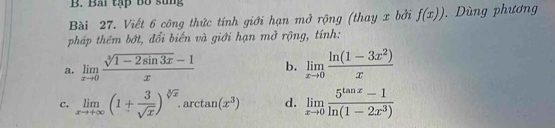 Bài tạp bố sung 
Bài 27. Viết 6 công thức tính giới hạn mở rộng (thay x bởi f(x)). Dùng phương 
pháp thêm bớt, đổi biến và giới hạn mở rộng, tính: 
a. limlimits _xto 0 (sqrt[3](1-2sin 3x)-1)/x 
b. limlimits _xto 0 (ln (1-3x^2))/x 
c. limlimits _xto +∈fty (1+ 3/sqrt(x) )^sqrt[3](x). . arc tan (x^3) d. limlimits _xto 0 (5^(tan x)-1)/ln (1-2x^3) 