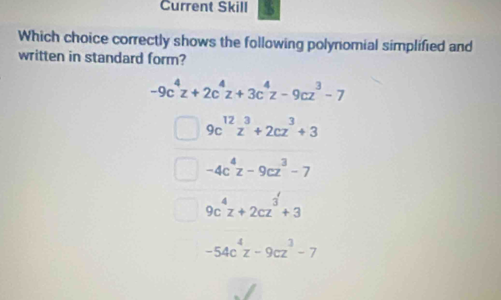 Current Skill
Which choice correctly shows the following polynomial simplified and
written in standard form?
-9c^4z+2c^4z+3c^4z-9cz^3-7
9c^(12)z^3+2cz^3+3
-4c^4z-9cz^3-7
9c^4z+2cz^3+3
-54c^4z-9cz^3-7