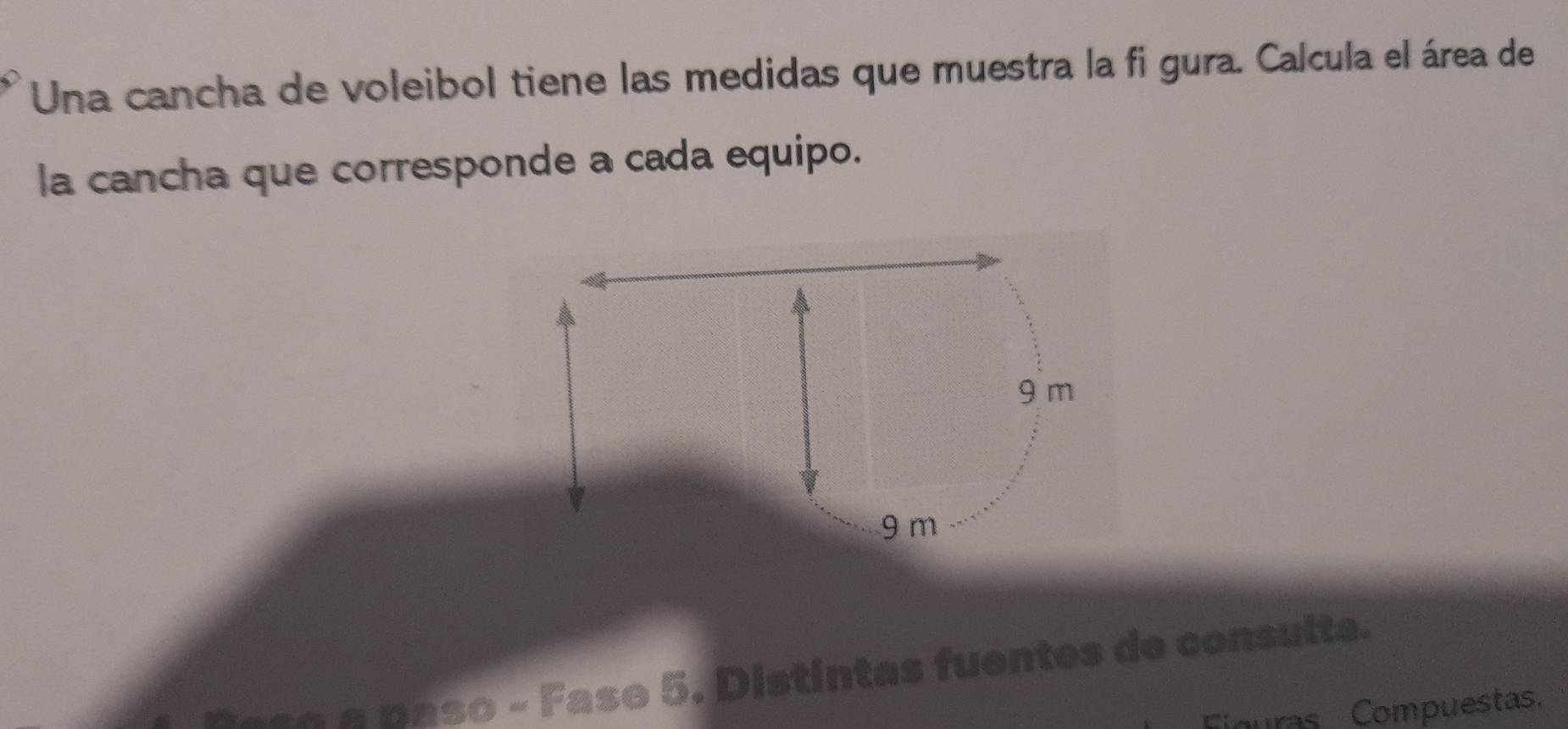 Una cancha de voleibol tiene las medidas que muestra la fi gura. Calcula el área de 
la cancha que corresponde a cada equipo.
9 m
9 m
Fase 5. Distintas fuentes de consulta. 
Figuras Compuestas.