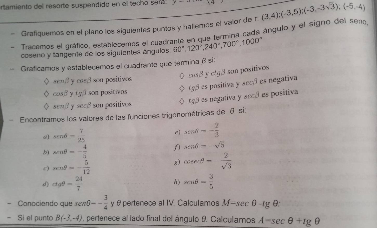 rtamiento del resorte suspendido en el techo sera: y= 14 
Grafiquemos en el plano los siguientes puntos y hallemos el valor de r : (3,4);(-3,5); (-3,-3sqrt(3)); (-5,-4)
Tracemos el gráfico, establecemos el cuadrante en que termina cada ángulo y el signo del seno, 
coseno y tangente de los siguientes ángulos: 60°, 120°, 240°, 700°, 1000°
- Graficamos y establecemos el cuadrante que termina β si:
cos beta y ctg beta son positivos
sen beta y cos beta son positivos
tg beta es positiva y secβ es negativa
cos beta ytgbeta son positivos
sen beta sec beta son positivos 
tgβ es negativa y secβ es positiva 
Encontramos los valores de las funciones trigonométricas de θ si: 
a) sen θ = 7/25 
e) sen θ =- 2/3 
b) sen θ =- 4/5 
f) sen θ =-sqrt(5)
c) sen θ =- 5/12 
g) cos ecθ =- 2/sqrt(3) 
d) ctgθ = 24/7  sen θ = 3/5 
h) 
- Conociendo que sen θ =- 3/4  y θ pertenece al IV. Calculamos M=sec θ -tg θ : 
` Si el punto B(-3,-4) , pertenece al lado final del ángulo θ. Calculamos A=sec θ +tg θ