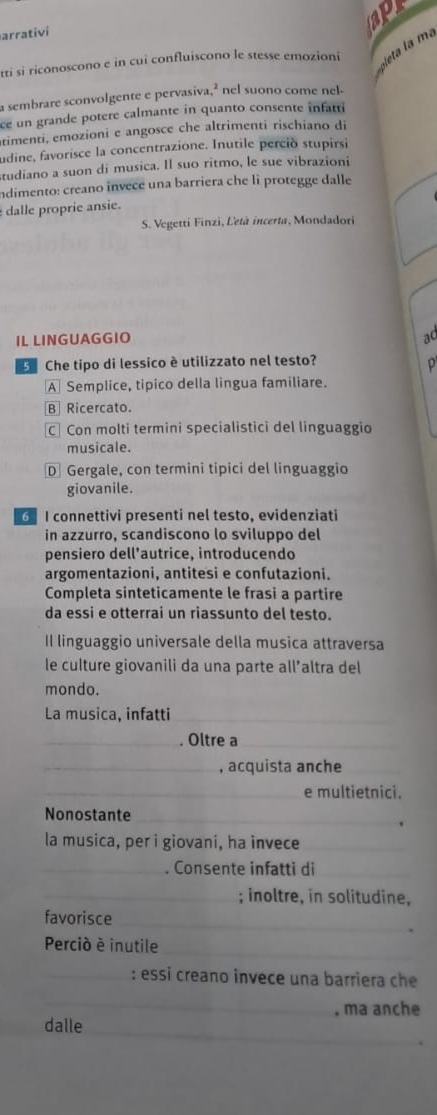 apr
arrativi
v leta la ma
tti si riconoscono e in cui confluiscono le stesse emozioni
a sembrare sconvolgente e pervasiva,² nel suono come nel.
ce un grande potere calmante in quanto consente înfatti
timenti, emozioni e angosce che altrimenti rischiano di
udine, favorisce la concentrazione. Inutile perció stupirsi
studiano a suon di musica. Il suo ritmo, le sue vibrazioni
indimento: creano invece una barriera che li protegge dalle
dalle proprie ansie.
S. Vegetti Finzi, Letà incerta, Mondadori
IL LINGUAGGIO
ad
Che tipo di lessico è utilizzato nel testo?
p
A Semplice, tipico della lingua familiare.
B Ricercato.
C Con molti termini specialistici del linguaggio
musicale.
D Gergale, con termini tipici del linguaggio
giovanile.
6 I connettivi presenti nel testo, evidenziati
in azzurro, scandiscono lo sviluppo del
pensiero dell’autrice, introducendo
argomentazioni, antitesi e confutazioni.
Completa sinteticamente le frasi a partire
da essi e otterrai un riassunto del testo.
Il linguaggio universale della musica attraversa
le culture giovanili da una parte all’altra del
mondo.
La musica, infatti_
_. Oltre a_
_, acquista anche_
_e multietnici.
Nonostante_
la musica, per i giovani, ha invece_
_. Consente infatti di_
_; inoltre, in solitudine,
favorisce
_
Perció é inutile
_
_: essi creano invece una barriera che
_
. ma anche
dalle_