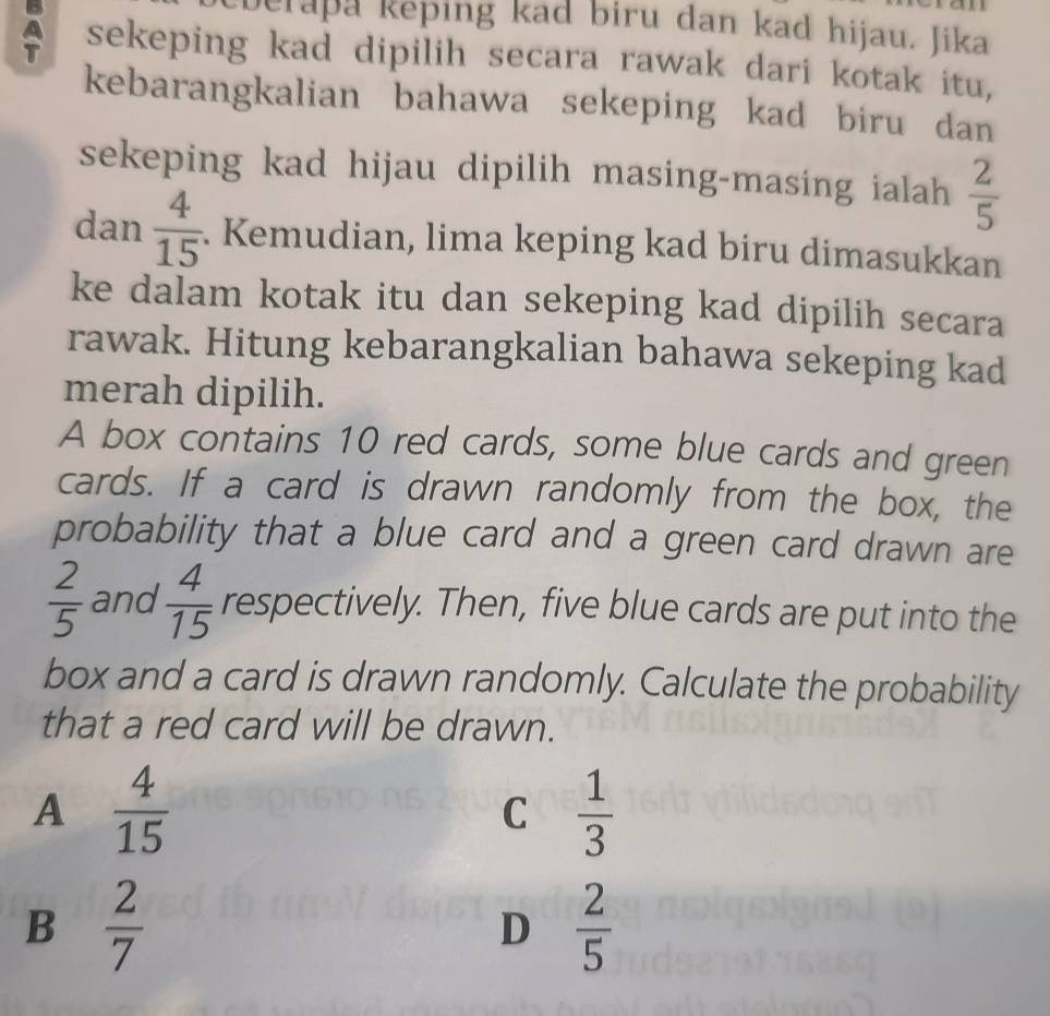 berapa keping kad biru dan kad hijau. Jika
sekeping kad dipilih secara rawak dari kotak itu,
kebarangkalian bahawa sekeping kad biru dan
sekeping kad hijau dipilih masing-masing ialah  2/5 
dan  4/15  Kemudian, lima keping kad biru dimasukkan
ke dalam kotak itu dan sekeping kad dipilih secara
rawak. Hitung kebarangkalian bahawa sekeping kad
merah dipilih.
A box contains 10 red cards, some blue cards and green
cards. If a card is drawn randomly from the box, the
probability that a blue card and a green card drawn are
 2/5  and  4/15  respectively. Then, five blue cards are put into the
box and a card is drawn randomly. Calculate the probability
that a red card will be drawn.
A  4/15 
C  1/3 
B  2/7 
D  2/5 