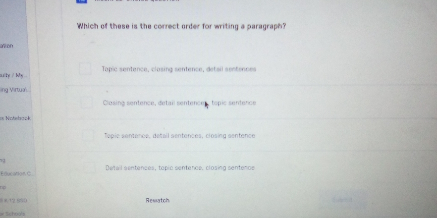 Which of these is the correct order for writing a paragraph?
ation
Topic sentence, closing sentence, detail sentences
tuity / My...
ing Virtual
Closing sentence, detail sentence. topic sentence
s Notebook
Topic sentence, detail sentences, closing sentence
ng
Detail sentences, topic sentence, closing sentence
Education C
np
l K-12 SSO Rewatch
or Schools