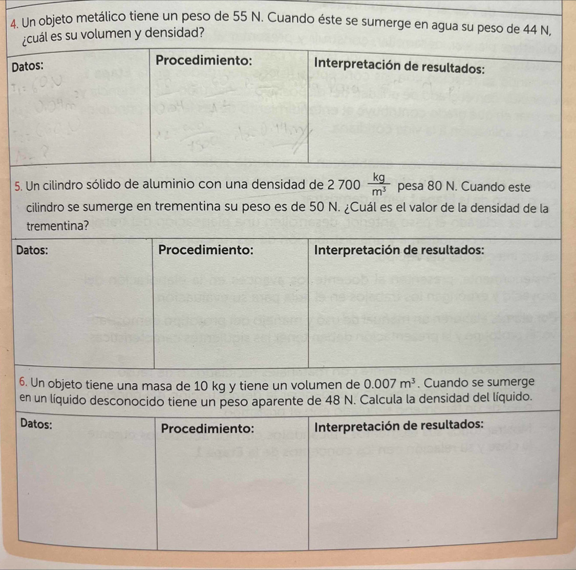 Un objeto metálico tiene un peso de 55 N. Cuando éste se sumerge en agua su peso de 44 N, 
¿cuál es su volumen y densidad? 
Procedimiento: 
Datos: Interpretación de resultados: 
5. Un cilindro sólido de aluminio con una densidad de 2700 kg/m^3  pesa 80 N. Cuando este 
cilindro se sumerge en trementina su peso es de 50 N. ¿Cuál es el valor de la densidad de la 
trementina? 
Datos: Procedimiento: Interpretación de resultados: 
6. Un objeto tiene una masa de 10 kg y tiene un volumen de 0.007m^3. Cuando se sumerge 
en un líquido desconocido tiene un peso aparente de 48 N. Calcula la densidad del líquido. 
Datos: Procedimiento: Interpretación de resultados: