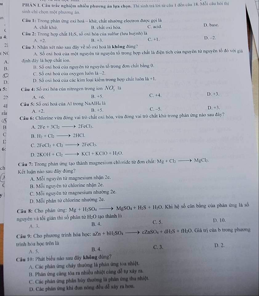 PHẢN I. Câu trắc nghiệm nhiều phương án lựa chọn. Thí sinh trả lời từ câu 1 đến câu 18. Mỗi câu hồi thí
sinh chỉ chọn một phương án.
in  Câu 1: Trong phản ứng oxi hoá - khử, chất nhường electron được gọi là
A. chất khử. B. chất oxi hóa. C. acid. D. base.

a 4:  Câu 2: Trong hợp chất H_2S , số oxi hóa của sulfur (lưu huỳnh) là D. -2.
A. +2. B. +3. C. +1.
21  Câu 3: Nhận xét nào sau đây về số oxi hoá là không đúng?
t NC A. Số oxi hoá của một nguyên tử nguyên tố trong hợp chất là điện tích của nguyên tử nguyên tố đó với giả
A. định đây là hợp chất ion.
B. B. Số oxi hoá của nguyên tử nguyên tố trong đơn chất bằng 0.
C. Số oxi hoá của oxygen luôn là -2.
D. D. Số oxi hoá của các kim loại kiểm trong hợp chất luôn 1a+1.
5:  Câu 4: Số oxi hóa của nitrogen trong ion NO_3^(- là
C. +4.
2N A. +6. B. +5. D. +3.
41  Câu 5: Số oxi hoá của Al trong NaAlH_4) là
rǎi A. +2. C. -5. D. +3.
B. +5.
Câu 6: Chlorine vừa đóng vai trò chất oxi hóa, vừa đóng vai trò chất khử trong phản ứng nào sau đây?
B A. 2Fe+3Cl_2to 2FeCl_3.
C B. H_2+Cl_2to 2HCl.
C
C. 2FeCl_2+Cl_2to 2FeCl_3.
6:
D. 2KOH+Cl_2to KCl+KClO+H_2O.
ch  Câu 7: Trong phản ứng tạo thành magnesium chloride từ đơn chất: Mg+Cl_2to MgCl_2.
Kết luận nào sau đây đúng?
C A. Mỗi nguyên tử magnesium nhận 2e.
B. Mỗi nguyên tử chlorine nhận 2e.
C. Mỗi nguyên tử magnesium nhường 2e.
D. Mỗi phân tử chlorine nhường 2e.
Câu 8: Cho phản ứng: Mg+H_2SO_4to MgSO_4+H_2S+H_2O 9. Khi hệ số cân bằng của phản ứng là số
nguyên và tối giản thì số phân tử H_2O tạo thành là
A. 3. B. 4. C. 5. D. 10.
* Câu 9: Cho phương trình hóa học: aZn+bH_2SO_4 _  cZnSO_4+dH_2S+fH_2O. Giá trị của b trong phương
trình hóa học trên là D. 2.
A. 5. B. 4. C. 3.
Câu 10: Phát biểu nào sau đây không đúng?
A. Các phân ứng cháy thường là phản ứng tòa nhiệt.
B. Phán ứng cảng tóa ra nhiều nhiệt cảng dễ tự xây ra.
C. Các phân ứng phân hủy thường là phân ứng thu nhiệt.
D. Các phân ứng khi đun nóng đều dễ xảy ra hơn.