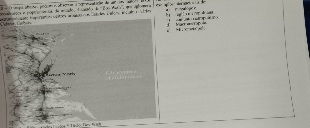 28 -O mapa abaixo, podemos observar a representação de um dos matores 2
econômicos e populacionais do mundo, chamado de 'Bos-Wash”, que aglomera
estruturalmente importantes centros urbanos dos Estados Unidos, incluindo várias exemplos internacionais de: a) megalópole.
b) região metropolitana.
Cidades Globais.
Macrometrópole. conjunto metropolitano.
Micrometrópole.
* Estados Unidos * Título: Bos-Wash
