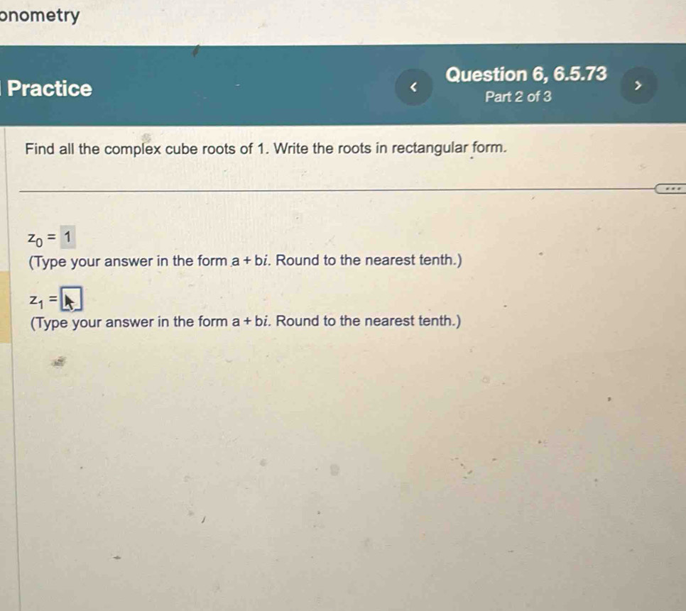 onometry 
Question 6, 6.5.73 
Practice 
Part 2 of 3 
Find all the complex cube roots of 1. Write the roots in rectangular form.
z_0=1
(Type your answer in the form a+bi. Round to the nearest tenth.)
z_1=□
(Type your answer in the form a+bi. Round to the nearest tenth.)