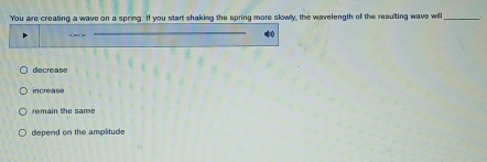 You are creating a wave on a spring. If you start shaking the spring more slowlly, the wavelength of the resulting wave will_
decrease
increase
rem ain the s a me
depend on the amplitude