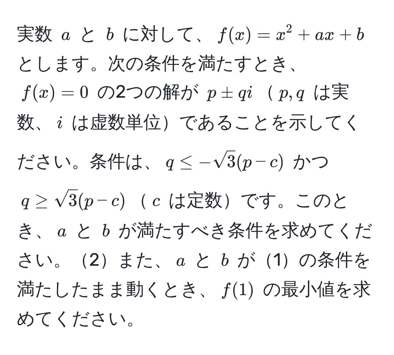 実数 $a$ と $b$ に対して、$f(x) = x^(2 + ax + b$ とします。次の条件を満たすとき、$f(x) = 0$ の2つの解が $p ± qi$$p, q$ は実数、$i$ は虚数単位であることを示してください。条件は、$q ≤ -sqrt(3)(p - c)$ かつ $q ≥ sqrt3)(p - c)$$c$ は定数です。このとき、$a$ と $b$ が満たすべき条件を求めてください。2また、$a$ と $b$ が1の条件を満たしたまま動くとき、$f(1)$ の最小値を求めてください。