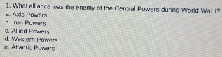 What alliance was the enemy of the Central Powers during World War I?
a. Axis Powers
b. Iron Powers
c. Allied Powers
d. Western Powers
e Atlantic Powers