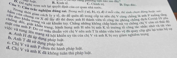 lập luật. B. Kinh tế. a nội tang phường tiện nào sau đây? C. Chính trị.
D. Đề nghị xem xét lại quyết định của cơ quan nhà nước D. Đạo đức.
Câu 7: Câu trắc nghiệm đúng sai. Trong mỗi ý a), b), c), đ) ở mỗi câu. thí sinh chọn đùng hoặc sơi:
Trong thời gian cách ly y tế, do đề quên đồ trong cốp xe nên chị V cùng chồng là anh P xuống tảng
hàm của chung cư X đễ lấy đồ thì được anh H thành viên tổ cộng tác phòng chống dịch Covid-19 yêu
cầu đeo khẩu trang và sát khuẩn tay, Chẳng những không chắn hành mà vợ chồng chị V còn có thái đô
chống đổi, giật khẩu trang, hành hung anh H nên bị anh K tô trường tổ công tác nhắc nhờ và tát vào
mặt của anh P. Do có mẫu thuân với chị V nên anh T là nhân viên bảo vệ đã quay clip ghi lại toàn bộ sự
việc và tung lên mạng xã hội khiến uy tín của chị V và anh K bị suy giảm nghiêm trọng
a. Anh H đã áp dụng pháp luật.
b. Anh T đã sử dụng pháp luật.
c. Chị V và anh P chưa thi hành pháp luật.
d. Chị V và anh K đã không tuân thủ pháp luật.