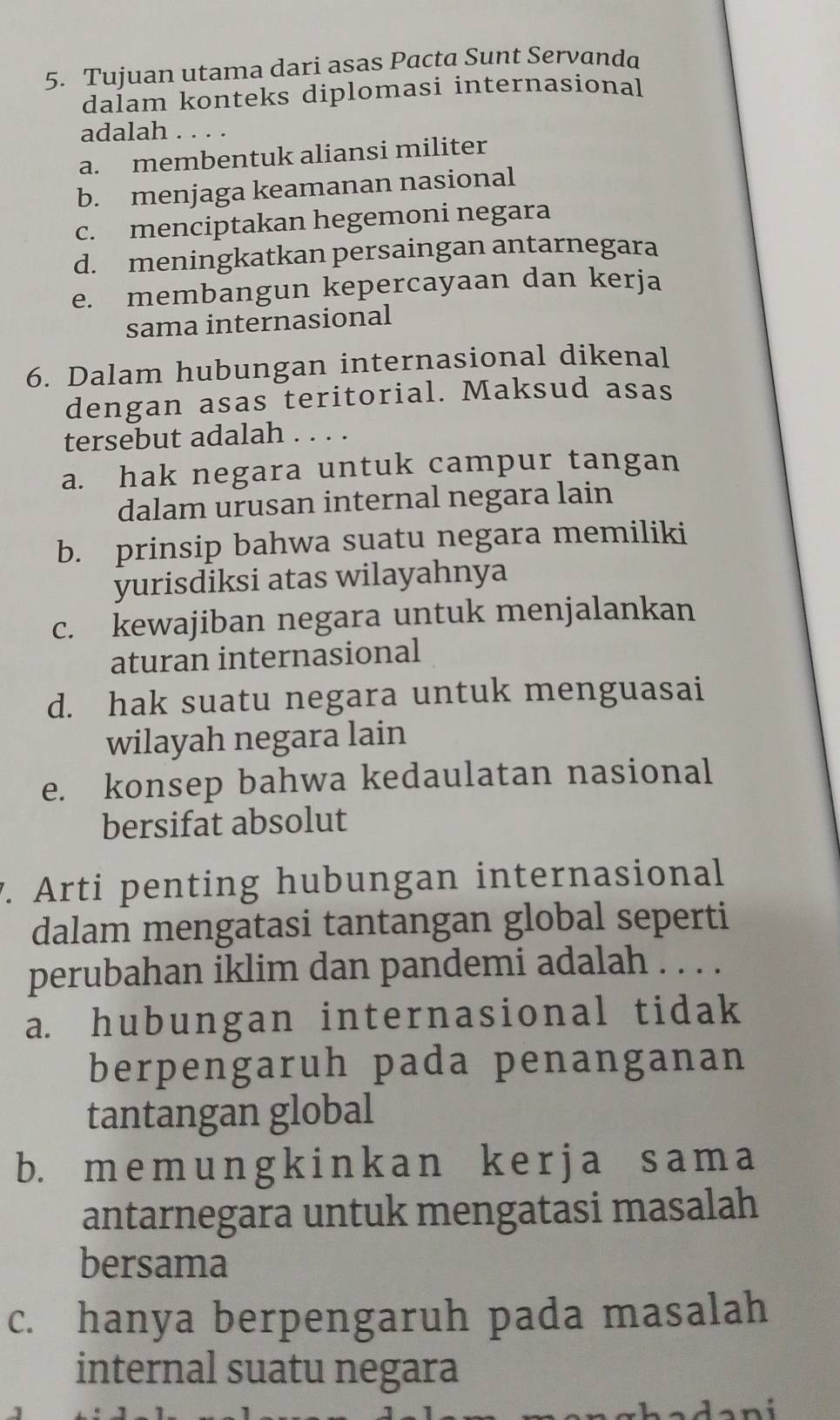 Tujuan utama dari asas Pacta Sunt Servanda
dalam konteks diplomasi internasional
adalah . . . .
a. membentuk aliansi militer
b. menjaga keamanan nasional
c. menciptakan hegemoni negara
d. meningkatkan persaingan antarnegara
e. membangun kepercayaan dan kerja
sama internasional
6. Dalam hubungan internasional dikenal
dengan asas teritorial. Maksud asas
tersebut adalah ....
a. hak negara untuk campur tangan
dalam urusan internal negara lain
b. prinsip bahwa suatu negara memiliki
yurisdiksi atas wilayahnya
c. kewajiban negara untuk menjalankan
aturan internasional
d. hak suatu negara untuk menguasai
wilayah negara lain
e. konsep bahwa kedaulatan nasional
bersifat absolut
. Arti penting hubungan internasional
dalam mengatasi tantangan global seperti
perubahan iklim dan pandemi adalah . . . .
a. hubungan internasional tidak
berpengaruh pada penanganan
tantangan global
b. m e m un g k i n k a n k e r j a s a m a
antarnegara untuk mengatasi masalah
bersama
c. hanya berpengaruh pada masalah
internal suatu negara