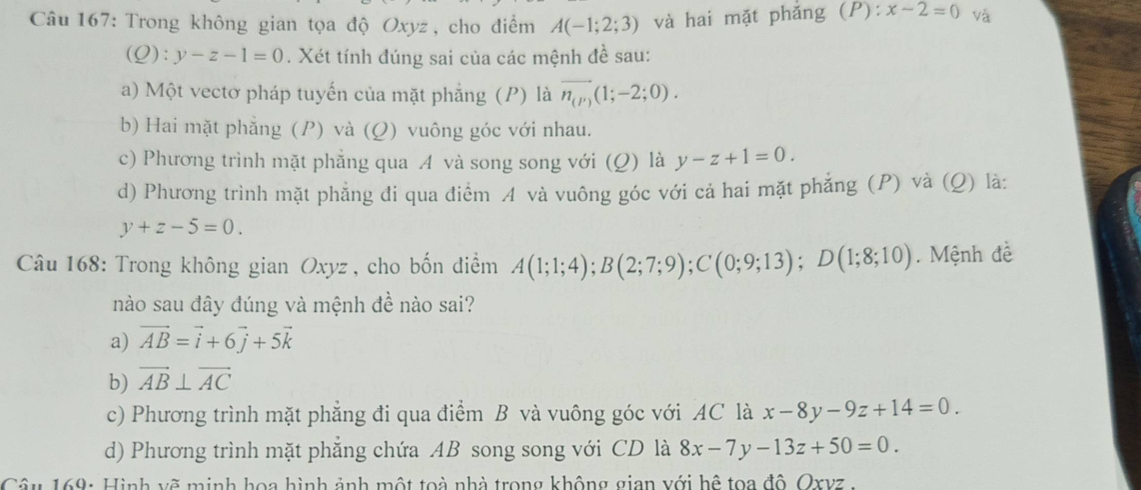 Trong không gian tọa độ Oxyz , cho điểm A(-1;2;3) và hai mặt phǎng (P) : x-2=0 và
(Q):y-z-1=0. Xét tính đúng sai của các mệnh đề sau:
a) Một vectơ pháp tuyến của mặt phẳng (P) là vector n_(P)(1;-2;0).
b) Hai mặt phẳng (P) và (Q) vuông góc với nhau.
c) Phương trình mặt phẳng qua A và song song với (Q) là y-z+1=0. 
d) Phương trình mặt phẳng đi qua điểm A và vuông góc với cả hai mặt phẳng (P) và (Q) là:
y+z-5=0. 
Câu 168: Trong không gian Oxyz , cho bốn điểm A(1;1;4); B(2;7;9); C(0;9;13); D(1;8;10). Mệnh đề
nào sau đây đúng và mệnh đề nào sai?
a) vector AB=vector i+6vector j+5vector k
b) vector AB⊥ vector AC
c) Phương trình mặt phẳng đi qua điểm B và vuông góc với AC là x-8y-9z+14=0.
d) Phương trình mặt phăng chứa AB song song với CD là 8x-7y-13z+50=0. 
Câu 169: Hình vẽ minh hoa hình ảnh một toà nhà trong không gian với hệ toa độ. Oxvz