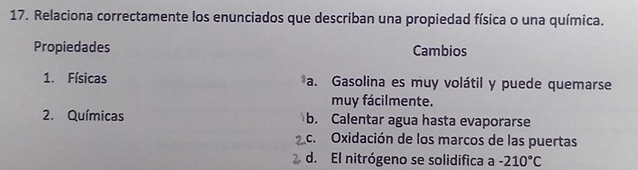 Relaciona correctamente los enunciados que describan una propiedad física o una química.
Propiedades Cambios
1. Físicas a. Gasolina es muy volátil y puede quemarse
muy fácilmente.
2. Químicas b. Calentar agua hasta evaporarse
c. Oxidación de los marcos de las puertas
d. El nitrógeno se solidifica a -210°C