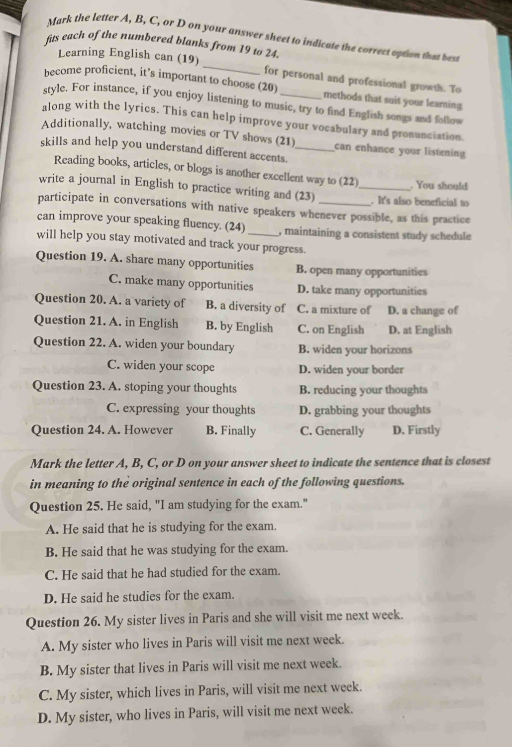 Mark the letter A, B, C, or D on your answer sheet to indicate the correct option that best
fits each of the numbered blanks from 19 to 24.
Learning English can (19) _for personal and professional growth. To
become proficient, it’s important to choose (20) methods that suit your learning.
style. For instance, if you enjoy listening to music, try to find English songs and follow
along with the lyrics. This can help improve your vocabulary and pronunciation.
Additionally, watching movies or TV shows (21) can enhance your listening 
skills and help you understand different accents._
Reading books, articles, or blogs is another excellent way to (22)
_. You should
write a journal in English to practice writing and (23)
. It's also beneficial to
participate in conversations with native speakers whenever possible, as this practice
can improve your speaking fluency. (24) , maintaining a consistent study schedule
will help you stay motivated and track your progress.
Question 19. A. share many opportunities B. open many opportunities
C. make many opportunities D. take many opportunities
Question 20. A. a variety of B. a diversity of C. a mixture of D. a change of
Question 21. A. in English B. by English C. on English D. at English
Question 22. A. widen your boundary B. widen your horizons
C. widen your scope D. widen your border
Question 23. A. stoping your thoughts B. reducing your thoughts
C. expressing your thoughts D. grabbing your thoughts
Question 24. A. However B. Finally C. Generally D. Firstly
Mark the letter A, B, C, or D on your answer sheet to indicate the sentence that is closest
in meaning to the original sentence in each of the following questions.
Question 25. He said, "I am studying for the exam."
A. He said that he is studying for the exam.
B. He said that he was studying for the exam.
C. He said that he had studied for the exam.
D. He said he studies for the exam.
Question 26. My sister lives in Paris and she will visit me next week.
A. My sister who lives in Paris will visit me next week.
B. My sister that lives in Paris will visit me next week.
C. My sister, which lives in Paris, will visit me next week.
D. My sister, who lives in Paris, will visit me next week.