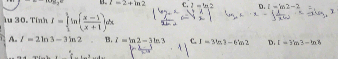 =-log _2e
B. I=2+ln 2 C. I=ln 2 D. I=ln 2-2
lu 30. Tính I=∈tlimits _2^(3ln (frac x-1)x+1)dx
A. I=2ln 3-3ln 2 B. I=ln 2-3ln 3 C. I=3ln 3-6ln 2 D. I=3ln 3-ln 8
∈t ..1...2.....