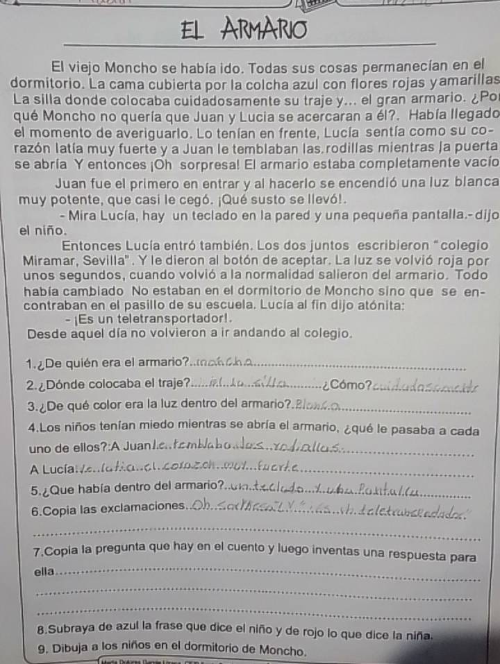 ARMARIO
El viejo Moncho se había ido. Todas sus cosas permanecían en el
dormitorio. La cama cubierta por la colcha azul con flores rojas yamarillas
La silla donde colocaba cuidadosamente su traje y... el gran armario. ¿Po
qué Moncho no quería que Juan y Lucia se acercaran a él?. Había llegado
el momento de averiguarlo. Lo tenían en frente, Lucía sentía como su co-
razón latía muy fuerte y a Juan le temblaban las rodillas mientras la puerta
se abría Y entonces ¡Oh sorpresa! El armario estaba completamente vacío
Juan fue el primero en entrar y al hacerlo se encendió una luz blanca
muy potente, que casi le cegó. ¡Qué susto se llevó!.
- Mira Lucía, hay un teclado en la pared y una pequeña pantalla.- dijo
el niño.
Entonces Lucía entró también. Los dos juntos escribieron “colegio
Miramar, Sevilla''. Y le dieron al botón de aceptar. La luz se volvió roja por
unos segundos, cuando volvió a la normalidad salieron del armario. Todo
había cambiado No estaban en el dormitorio de Moncho sino que se en-
contraban en el pasillo de su escuela. Lucía al fin dijo atónita:
s un teletransportador!.
Desde aquel día no volvieron a ir andando al colegio.
1.¿De quién era el armario?.._
2. ¿Dónde colocaba el traje?_ ¿Cómo?_
3. ¿De qué color era la luz dentro del armario?._
4.Los niños tenían miedo mientras se abría el armario, ¿qué le pasaba a cada
uno de ellos?:A Juan1.._
A Lucía:_
_
5. ¿Que había dentro del armario?._
6.Copia las exclamaciones._
_
_
7.Copia la pregunta que hay en el cuento y luego inventas una respuesta para
ella
_
_
8.Subraya de azul la frase que dice el niño y de rojo lo que dice la niña.
9. Dibuja a los niños en el dormitorio de Moncho.