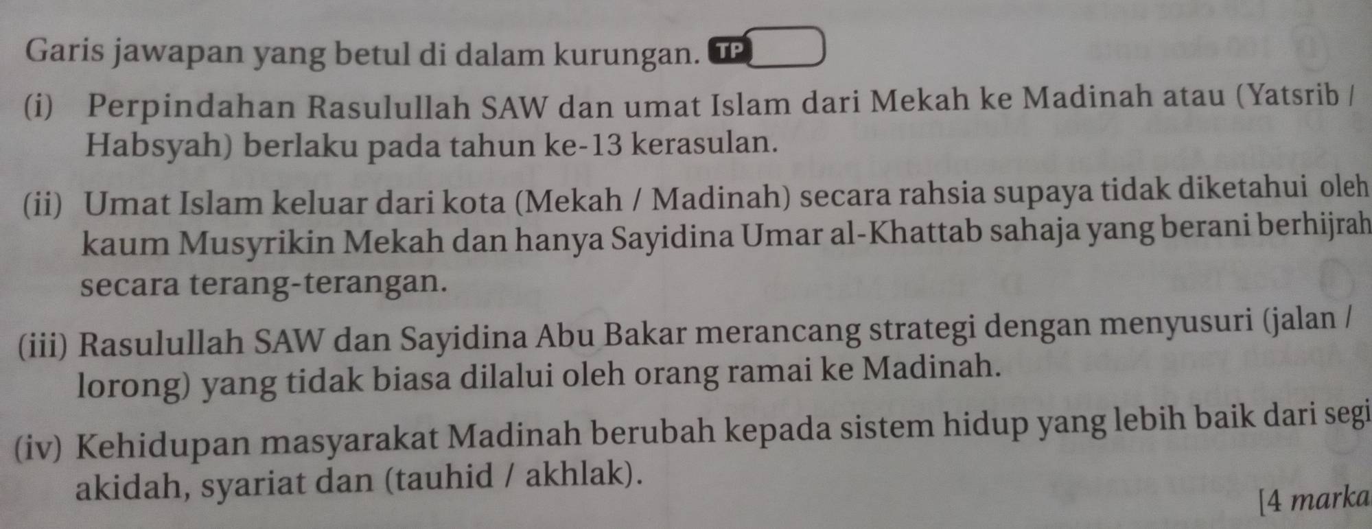 Garis jawapan yang betul di dalam kurungan. TP 
(i) Perpindahan Rasulullah SAW dan umat Islam dari Mekah ke Madinah atau (Yatsrib / 
Habsyah) berlaku pada tahun ke-13 kerasulan. 
(ii) Umat Islam keluar dari kota (Mekah / Madinah) secara rahsia supaya tidak diketahui oleh 
kaum Musyrikin Mekah dan hanya Sayidina Umar al-Khattab sahaja yang berani berhijrah 
secara terang-terangan. 
(iii) Rasulullah SAW dan Sayidina Abu Bakar merancang strategi dengan menyusuri (jalan / 
lorong) yang tidak biasa dilalui oleh orang ramai ke Madinah. 
(iv) Kehidupan masyarakat Madinah berubah kepada sistem hidup yang lebih baik dari segi 
akidah, syariat dan (tauhid / akhlak). 
[4 marka