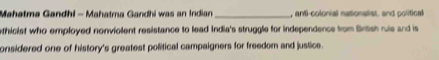Mahatma Gandhi - Mahatma Gandhi was an Indian _, anti-colonial nationalist, and political 
ethicist who employed nonviolent resistance to lead India's struggle for independence from Britsh rule and is 
onsidered one of history's greatest political campaigners for freedom and justice.